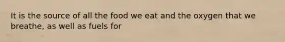 It is the source of all the food we eat and the oxygen that we breathe, as well as fuels for