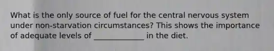 What is the only source of fuel for the central nervous system under non-starvation circumstances? This shows the importance of adequate levels of _____________ in the diet.