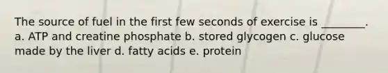 The source of fuel in the first few seconds of exercise is ________. a. ATP and creatine phosphate b. stored glycogen c. glucose made by the liver d. fatty acids e. protein