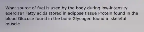 What source of fuel is used by the body during low-intensity exercise? Fatty acids stored in adipose tissue Protein found in the blood Glucose found in the bone Glycogen found in skeletal muscle