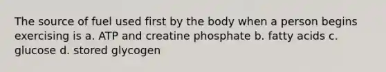 The source of fuel used first by the body when a person begins exercising is a. ATP and creatine phosphate b. fatty acids c. glucose d. stored glycogen