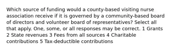 Which source of funding would a county-based visiting nurse association receive if it is governed by a community-based board of directors and volunteer board of representatives? Select all that apply. One, some, or all responses may be correct. 1 Grants 2 State revenues 3 Fees from all sources 4 Charitable contributions 5 Tax-deductible contributions