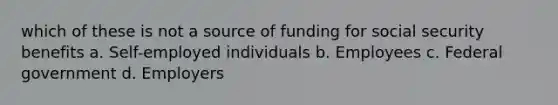 which of these is not a source of funding for social security benefits a. Self-employed individuals b. Employees c. Federal government d. Employers