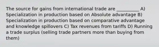 The source for gains from international trade are __________ A) Specialization in production based on Absolute advantage B) Specialization in production based on comparative advantage and knowledge spillovers C) Tax revenues from tariffs D) Running a trade surplus (selling trade partners <a href='https://www.questionai.com/knowledge/keWHlEPx42-more-than' class='anchor-knowledge'>more than</a> buying from them)