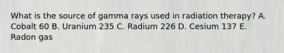 What is the source of gamma rays used in radiation therapy? A. Cobalt 60 B. Uranium 235 C. Radium 226 D. Cesium 137 E. Radon gas