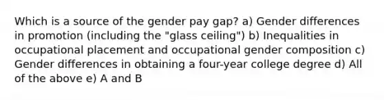 Which is a source of the gender pay gap? a) Gender differences in promotion (including the "glass ceiling") b) Inequalities in occupational placement and occupational gender composition c) Gender differences in obtaining a four-year college degree d) All of the above e) A and B