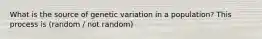 What is the source of genetic variation in a population? This process is (random / not random)