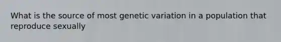 What is the source of most genetic variation in a population that reproduce sexually