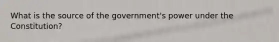 What is the source of the government's power under the Constitution?