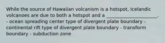 While the source of Hawaiian volcanism is a hotspot, Icelandic volcanoes are due to both a hotspot and a ______________________. - ocean spreading center type of divergent plate boundary - continental rift type of divergent plate boundary - transform boundary - subduction zone