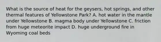 What is the source of heat for the geysers, hot springs, and other thermal features of Yellowstone Park? A. hot water in <a href='https://www.questionai.com/knowledge/kHR4HOnNY8-the-mantle' class='anchor-knowledge'>the mantle</a> under Yellowstone B. magma body under Yellowstone C. friction from huge meteorite impact D. huge underground fire in Wyoming coal beds