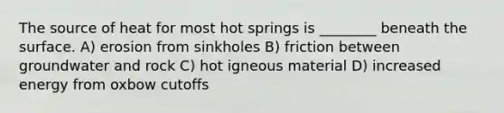 The source of heat for most hot springs is ________ beneath the surface. A) erosion from sinkholes B) friction between groundwater and rock C) hot igneous material D) increased energy from oxbow cutoffs