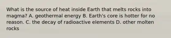 What is the source of heat inside Earth that melts rocks into magma? A. geothermal energy B. Earth's core is hotter for no reason. C. the decay of radioactive elements D. other molten rocks