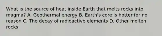 What is the source of heat inside Earth that melts rocks into magma? A. Geothermal energy B. Earth's core is hotter for no reason C. The decay of radioactive elements D. Other molten rocks