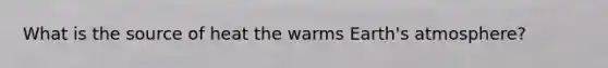 What is the source of heat the warms <a href='https://www.questionai.com/knowledge/kRonPjS5DU-earths-atmosphere' class='anchor-knowledge'>earth's atmosphere</a>?