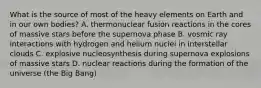 What is the source of most of the heavy elements on Earth and in our own bodies? A. thermonuclear fusion reactions in the cores of massive stars before the supernova phase B. vosmic ray interactions with hydrogen and helium nuclei in interstellar clouds C. explosive nucleosynthesis during supernova explosions of massive stars D. nuclear reactions during the formation of the universe (the Big Bang)