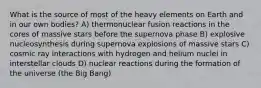 What is the source of most of the heavy elements on Earth and in our own bodies? A) thermonuclear fusion reactions in the cores of massive stars before the supernova phase B) explosive nucleosynthesis during supernova explosions of massive stars C) cosmic ray interactions with hydrogen and helium nuclei in interstellar clouds D) nuclear reactions during the formation of the universe (the Big Bang)