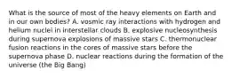 What is the source of most of the heavy elements on Earth and in our own bodies? A. vosmic ray interactions with hydrogen and helium nuclei in interstellar clouds B. explosive nucleosynthesis during supernova explosions of massive stars C. thermonuclear fusion reactions in the cores of massive stars before the supernova phase D. nuclear reactions during the formation of the universe (the Big Bang)