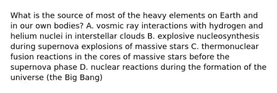 What is the source of most of the heavy elements on Earth and in our own bodies? A. vosmic ray interactions with hydrogen and helium nuclei in interstellar clouds B. explosive nucleosynthesis during supernova explosions of massive stars C. thermonuclear fusion reactions in the cores of massive stars before the supernova phase D. nuclear reactions during the formation of the universe (the Big Bang)