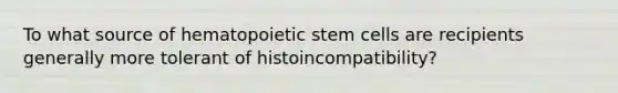 To what source of hematopoietic stem cells are recipients generally more tolerant of histoincompatibility?