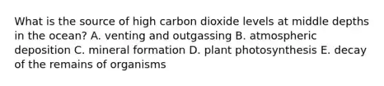 What is the source of high carbon dioxide levels at middle depths in the ocean?​ A. venting and outgassing B. atmospheric deposition C. ​mineral formation D. ​plant photosynthesis E. decay of the remains of organisms​