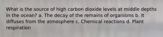 What is the source of high carbon dioxide levels at middle depths in the ocean? a. The decay of the remains of organisms b. It diffuses from the atmosphere c. Chemical reactions d. Plant respiration