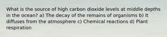 What is the source of high carbon dioxide levels at middle depths in the ocean? a) The decay of the remains of organisms b) It diffuses from the atmosphere c) Chemical reactions d) Plant respiration