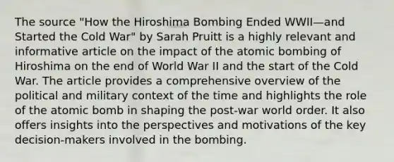 The source "How the Hiroshima Bombing Ended WWII—and Started the Cold War" by Sarah Pruitt is a highly relevant and informative article on the impact of the atomic bombing of Hiroshima on the end of World War II and the start of the Cold War. The article provides a comprehensive overview of the political and military context of the time and highlights the role of the atomic bomb in shaping the post-war world order. It also offers insights into the perspectives and motivations of the key decision-makers involved in the bombing.