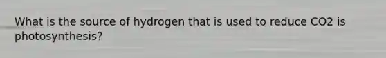 What is the source of hydrogen that is used to reduce CO2 is photosynthesis?