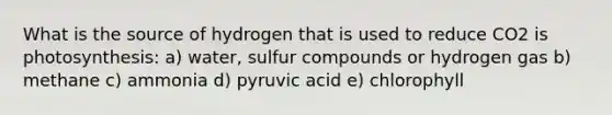 What is the source of hydrogen that is used to reduce CO2 is photosynthesis: a) water, sulfur compounds or hydrogen gas b) methane c) ammonia d) pyruvic acid e) chlorophyll