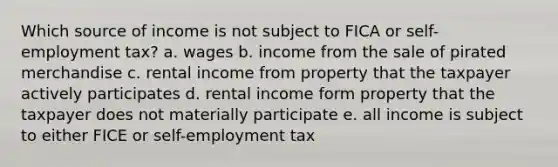 Which source of income is not subject to FICA or self-employment tax? a. wages b. income from the sale of pirated merchandise c. rental income from property that the taxpayer actively participates d. rental income form property that the taxpayer does not materially participate e. all income is subject to either FICE or self-employment tax