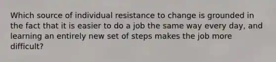 Which source of individual resistance to change is grounded in the fact that it is easier to do a job the same way every day, and learning an entirely new set of steps makes the job more difficult?