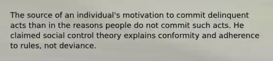 The source of an individual's motivation to commit delinquent acts than in the reasons people do not commit such acts. He claimed social control theory explains conformity and adherence to rules, not deviance.