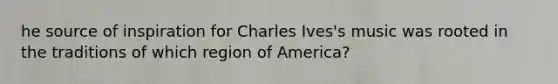 he source of inspiration for Charles Ives's music was rooted in the traditions of which region of America?