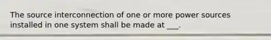 The source interconnection of one or more power sources installed in one system shall be made at ___.
