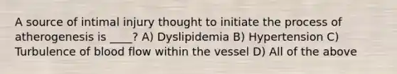 A source of intimal injury thought to initiate the process of atherogenesis is ____? A) Dyslipidemia B) Hypertension C) Turbulence of blood flow within the vessel D) All of the above