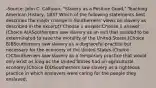 -Source: John C. Calhoun, "Slavery as a Positive Good," Teaching American History, 1837 Which of the following statements best describes the major change in Southerners' views on slavery as described in the excerpt? Choose 1 answer:Choose 1 answer:(Choice A)ASoutherners saw slavery as an evil that needed to be exterminated to save the morality of the United States.(Choice B)BSoutherners saw slavery as a disgraceful practice but necessary for the economy of the United States.(Choice C)CSoutherners saw slavery as a temporary practice that would only exist as long as the United States had an agricultural economy.(Choice D)DSoutherners saw slavery as a righteous practice in which enslavers were caring for the people they enslaved.