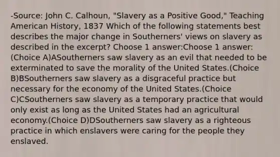 -Source: John C. Calhoun, "Slavery as a Positive Good," Teaching American History, 1837 Which of the following statements best describes the major change in Southerners' views on slavery as described in the excerpt? Choose 1 answer:Choose 1 answer:(Choice A)ASoutherners saw slavery as an evil that needed to be exterminated to save the morality of the United States.(Choice B)BSoutherners saw slavery as a disgraceful practice but necessary for the economy of the United States.(Choice C)CSoutherners saw slavery as a temporary practice that would only exist as long as the United States had an agricultural economy.(Choice D)DSoutherners saw slavery as a righteous practice in which enslavers were caring for the people they enslaved.