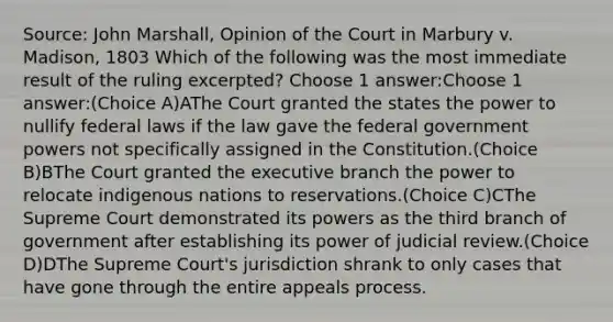 Source: John Marshall, Opinion of the Court in Marbury v. Madison, 1803 Which of the following was the most immediate result of the ruling excerpted? Choose 1 answer:Choose 1 answer:(Choice A)AThe Court granted the states the power to nullify federal laws if the law gave the federal government powers not specifically assigned in the Constitution.(Choice B)BThe Court granted the executive branch the power to relocate indigenous nations to reservations.(Choice C)CThe Supreme Court demonstrated its powers as the third branch of government after establishing its power of judicial review.(Choice D)DThe Supreme Court's jurisdiction shrank to only cases that have gone through the entire appeals process.