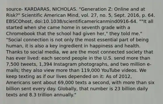 source- KARDARAS, NICHOLAS. "Generation Z: Online and at Risk?" Scientific American Mind, vol. 27, no. 5, Sept. 2016, p. 64. EBSCOhost, doi:10.1038/scientificamericanmind0916-64. ""It all started when she came home in seventh grade with a Chromebook that the school had given her," they told me." "Social connection is not only the most essential part of being human, it is also a key ingredient in happiness and health. Thanks to social media, we are the most connected society that has ever lived: each second people in the U.S. send more than 7,500 tweets, 1,394 Instagram photographs, and two million e-mails; they also view more than 119,000 YouTube videos. We keep texting as if our lives depended on it: As of 2012, Americans sent about 69,000 texts a second, with more than six billion sent every day. Globally, that number is 23 billion daily texts and 8.3 trillion annually."