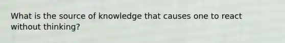 What is the source of knowledge that causes one to react without thinking?