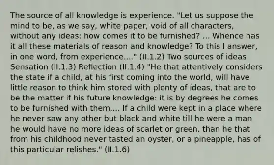 The source of all knowledge is experience. "Let us suppose the mind to be, as we say, white paper, void of all characters, without any ideas; how comes it to be furnished? ... Whence has it all these materials of reason and knowledge? To this I answer, in one word, from experience...." (II.1.2) Two sources of ideas Sensation (II.1.3) Reflection (II.1.4) "He that attentively considers the state if a child, at his first coming into the world, will have little reason to think him stored with plenty of ideas, that are to be the matter if his future knowledge: it is by degrees he comes to be furnished with them.... If a child were kept in a place where he never saw any other but black and white till he were a man he would have no more ideas of scarlet or green, than he that from his childhood never tasted an oyster, or a pineapple, has of this particular relishes." (II.1.6)