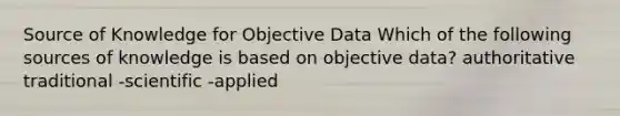 Source of Knowledge for Objective Data Which of the following sources of knowledge is based on objective data? authoritative traditional -scientific -applied