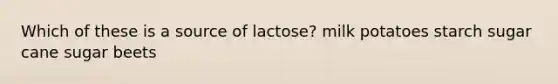 Which of these is a source of lactose? milk potatoes starch sugar cane sugar beets