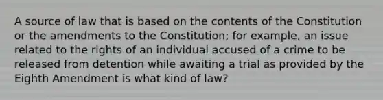 A source of law that is based on the contents of the Constitution or the amendments to the Constitution; for example, an issue related to the rights of an individual accused of a crime to be released from detention while awaiting a trial as provided by the Eighth Amendment is what kind of law?