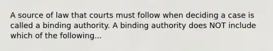 A source of law that courts must follow when deciding a case is called a binding authority. A binding authority does NOT include which of the following...