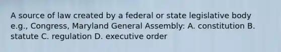 A source of law created by a federal or state legislative body e.g., Congress, Maryland General Assembly: A. constitution B. statute C. regulation D. executive order