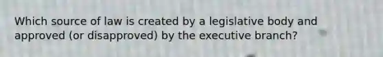 Which source of law is created by a legislative body and approved (or disapproved) by the executive branch?