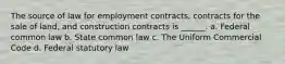 The source of law for employment contracts, contracts for the sale of land, and construction contracts is ______. a. Federal common law b. State common law c. The Uniform Commercial Code d. Federal statutory law