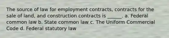 The source of law for employment contracts, contracts for the sale of land, and construction contracts is ______. a. Federal common law b. State common law c. The Uniform Commercial Code d. Federal statutory law